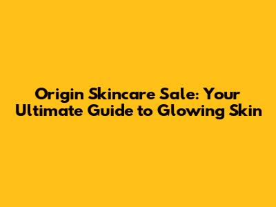 Origin Skincare Sale: Your Ultimate Guide to Glowing Skin