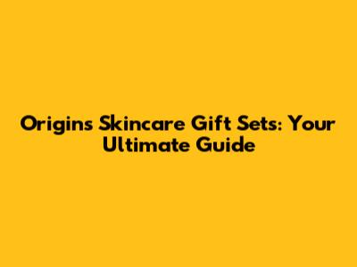 Origins Skincare Gift Sets: Your Ultimate Guide