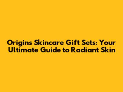 Origins Skincare Gift Sets: Your Ultimate Guide to Radiant Skin