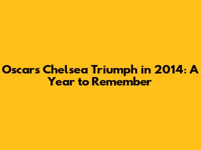 Oscar's Chelsea Triumph in 2014: A Year to Remember