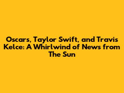 Oscars, Taylor Swift, and Travis Kelce: A Whirlwind of News from The Sun