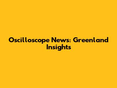 Oscilloscope News: Greenland Insights