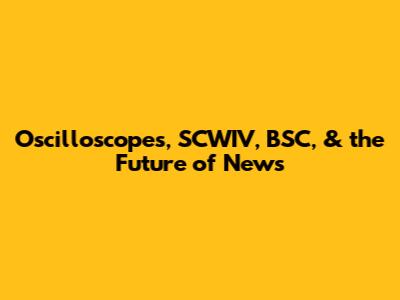 Oscilloscopes, SCWIV, BSC, & the Future of News