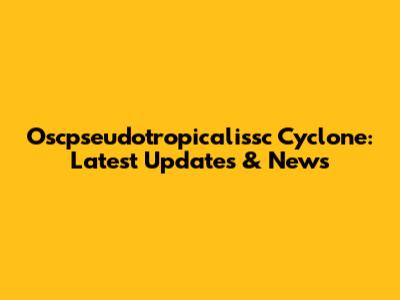 Oscpseudotropicalissc Cyclone: Latest Updates & News