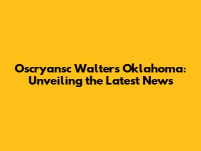 Oscryansc Walters Oklahoma: Unveiling the Latest News