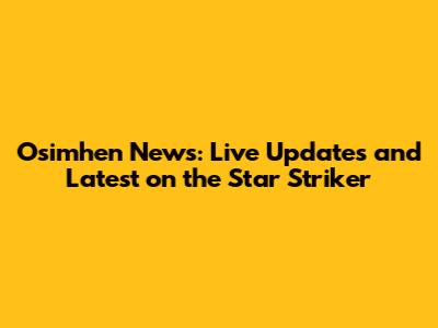 Osimhen News: Live Updates and Latest on the Star Striker