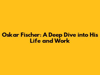 Oskar Fischer: A Deep Dive into His Life and Work