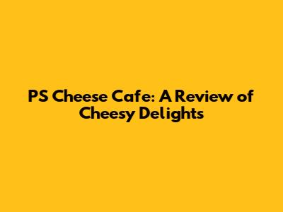 PS Cheese Cafe: A Review of Cheesy Delights