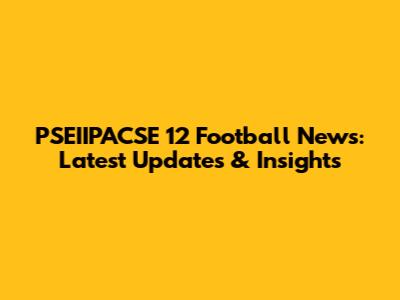 PSEIIPACSE 12 Football News: Latest Updates & Insights