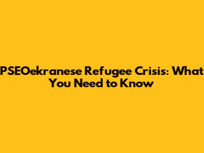 PSEOekranese Refugee Crisis: What You Need to Know