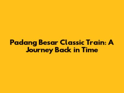 Padang Besar Classic Train: A Journey Back in Time