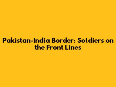 Pakistan-India Border: Soldiers on the Front Lines