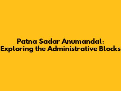 Patna Sadar Anumandal: Exploring the Administrative Blocks