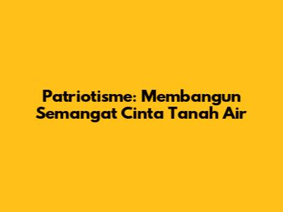 Patriotisme: Membangun Semangat Cinta Tanah Air
