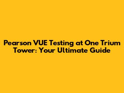 Pearson VUE Testing at One Trium Tower: Your Ultimate Guide
