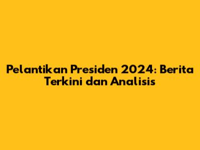 Pelantikan Presiden 2024: Berita Terkini dan Analisis