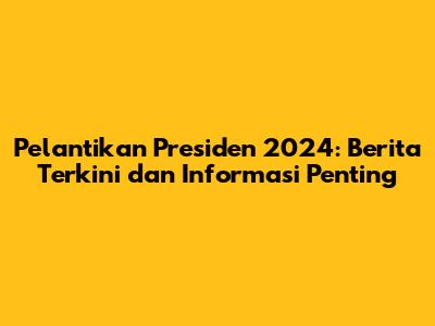 Pelantikan Presiden 2024: Berita Terkini dan Informasi Penting
