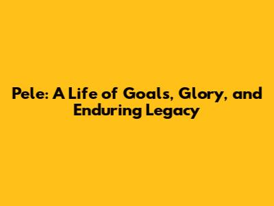 Pele: A Life of Goals, Glory, and Enduring Legacy