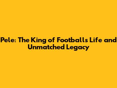 Pele: The King of Football's Life and Unmatched Legacy
