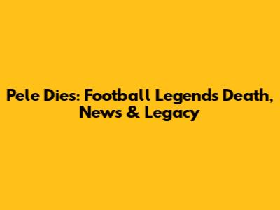 Pele Dies: Football Legend's Death, News & Legacy