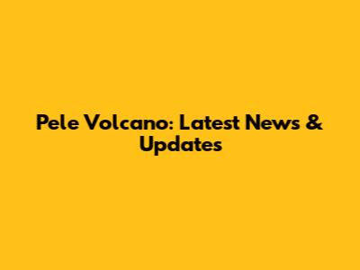 Pele Volcano: Latest News & Updates