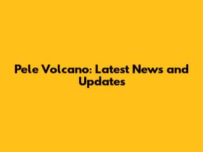 Pele Volcano: Latest News and Updates