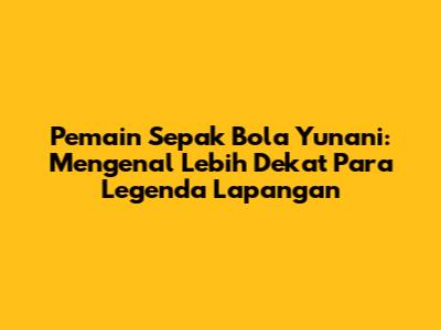 Pemain Sepak Bola Yunani: Mengenal Lebih Dekat Para Legenda Lapangan