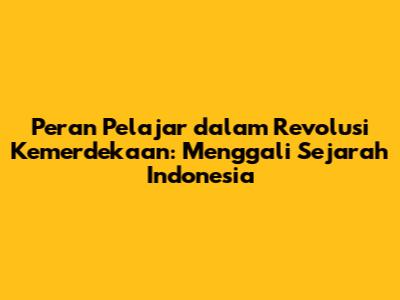 Peran Pelajar dalam Revolusi Kemerdekaan: Menggali Sejarah Indonesia