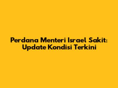 Perdana Menteri Israel Sakit: Update Kondisi Terkini