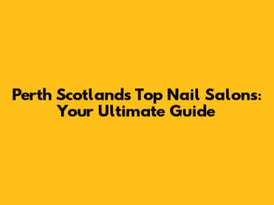 Perth Scotland's Top Nail Salons: Your Ultimate Guide