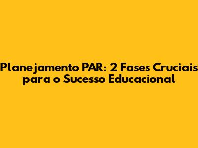 Planejamento PAR: 2 Fases Cruciais para o Sucesso Educacional