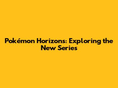 Pokémon Horizons: Exploring the New Series