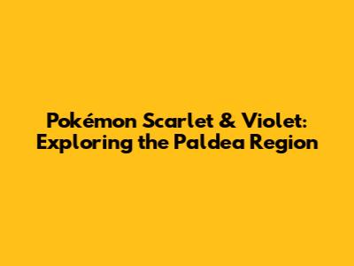 Pokémon Scarlet & Violet: Exploring the Paldea Region