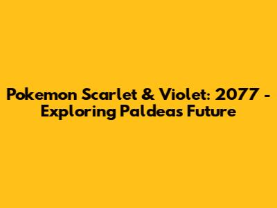 Pokemon Scarlet & Violet: 2077 - Exploring Paldea's Future