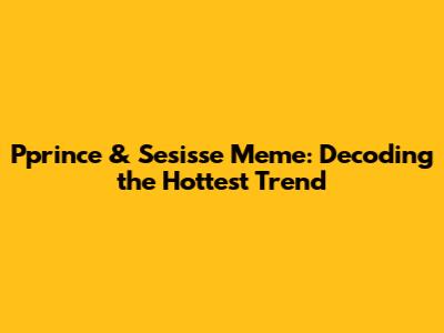 Pprince & Sesisse Meme: Decoding the Hottest Trend