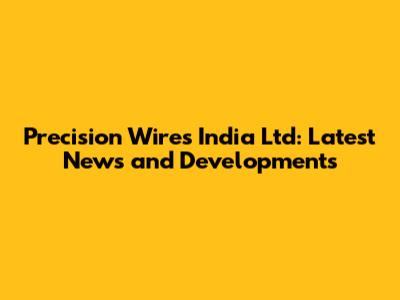 Precision Wires India Ltd: Latest News and Developments