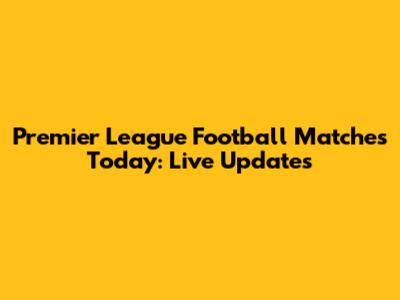 Premier League Football Matches Today: Live Updates