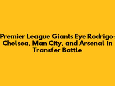 Premier League Giants Eye Rodrigo: Chelsea, Man City, and Arsenal in Transfer Battle