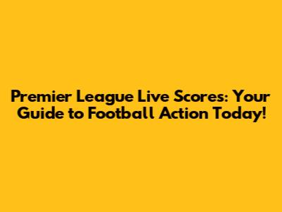 Premier League Live Scores: Your Guide to Football Action Today!