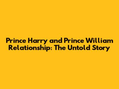 Prince Harry and Prince William Relationship: The Untold Story