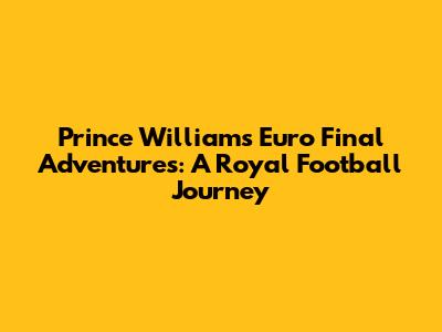 Prince William's Euro Final Adventures: A Royal Football Journey