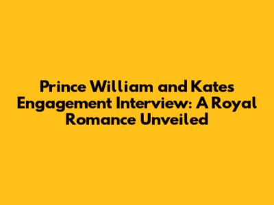 Prince William and Kate's Engagement Interview: A Royal Romance Unveiled