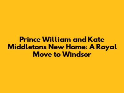 Prince William and Kate Middleton's New Home: A Royal Move to Windsor