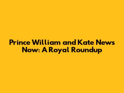 Prince William and Kate News Now: A Royal Roundup