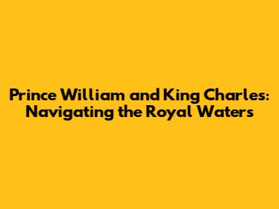 Prince William and King Charles: Navigating the Royal Waters