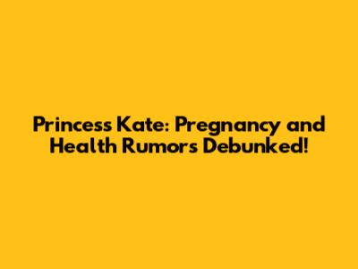 Princess Kate: Pregnancy and Health Rumors Debunked!