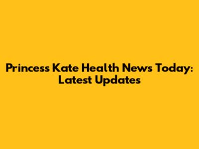 Princess Kate Health News Today: Latest Updates