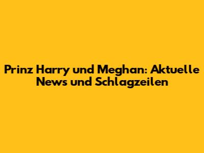 Prinz Harry und Meghan: Aktuelle News und Schlagzeilen