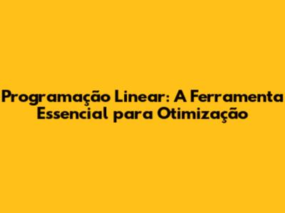 Programação Linear: A Ferramenta Essencial para Otimização
