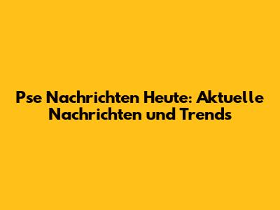 Pse Nachrichten Heute: Aktuelle Nachrichten und Trends